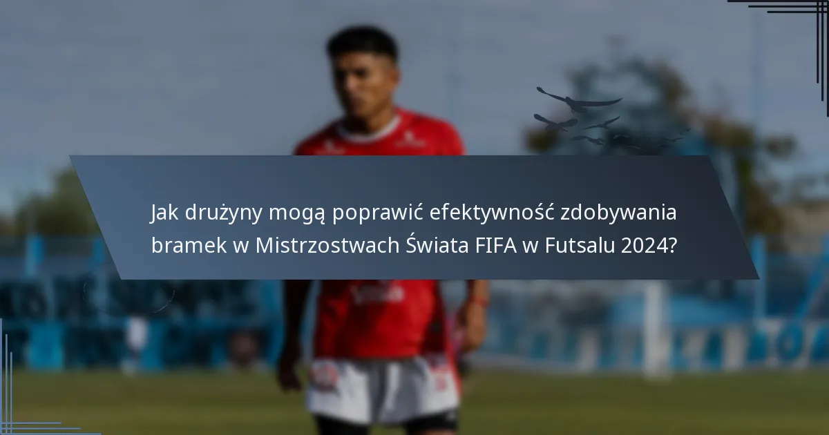 Jak drużyny mogą poprawić efektywność zdobywania bramek w Mistrzostwach Świata FIFA w Futsalu 2024?