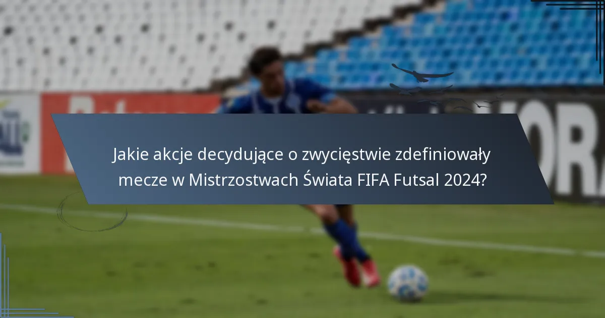 Jakie akcje decydujące o zwycięstwie zdefiniowały mecze w Mistrzostwach Świata FIFA Futsal 2024?