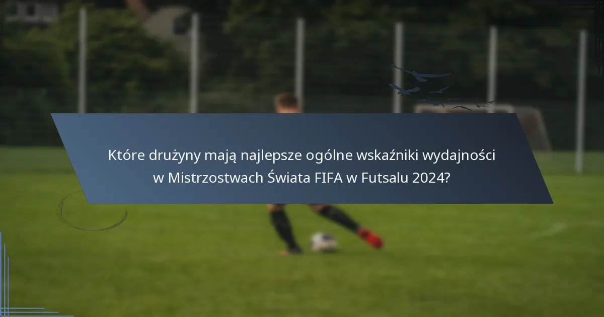 Które drużyny mają najlepsze ogólne wskaźniki wydajności w Mistrzostwach Świata FIFA w Futsalu 2024?